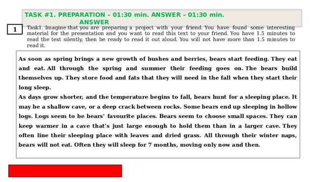 TASK #1. PREPARATION – 01:30 min. ANSWER – 01:30 min. ANSWER  Task1. Imagine that you are preparing a project with your friend. You have found some interesting material for the presentation and you want to read this text to your friend. You have 1.5 minutes to read the text silently, then be ready to read it out aloud. You will not have more than 1.5 minutes to read it. 1 As soon as spring brings a new growth of bushes and berries, bears start feeding. They eat and eat. All through the spring and summer their feeding goes on. The bears build themselves up. They store food and fats that they will need in the fall when they start their long sleep. As days grow shorter, and the temperature begins to fall, bears hunt for a sleeping place. It may be a shallow cave, or a deep crack between rocks. Some bears end up sleeping in hollow logs. Logs seem to be bears’ favourite places. Bears seem to choose small spaces. They can keep warmer in a cave that’s just large enough to hold them than in a larger cave. They often line their sleeping place with leaves and dried grass. All through their winter naps, bears will not eat. Often they will sleep for 7 months, moving only now and then. 