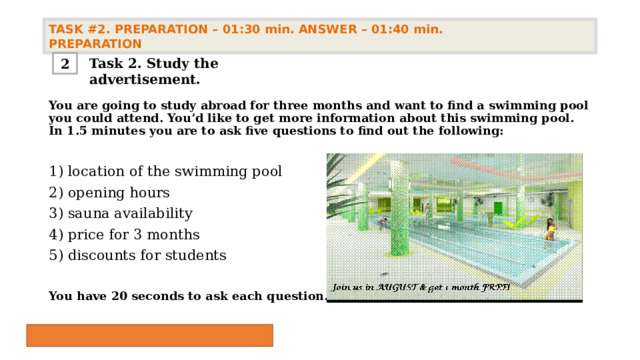 TASK #2. PREPARATION – 01:30 min. ANSWER – 01:40 min. PREPARATION  Task 2. Study the advertisement. 2 You are going to study abroad for three months and want to find a swimming pool you could attend. You’d like to get more information about this swimming pool. In 1.5 minutes you are to ask five questions to find out the following: 1) location of the swimming pool 2) opening hours 3) sauna availability 4) price for 3 months 5) discounts for students  You have 20 seconds to ask each question. 