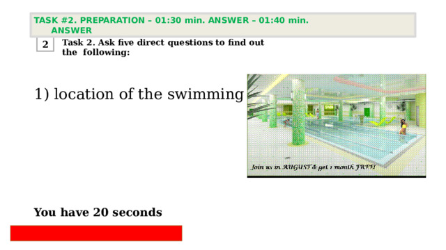 TASK #2. PREPARATION – 01:30 min. ANSWER – 01:40 min. ANSWER  Task 2. Ask five direct questions to find out the following: 2 1) location of the swimming pool       You have 20 seconds 