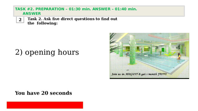 TASK #2. PREPARATION – 01:30 min. ANSWER – 01:40 min. ANSWER  Task 2. Ask five direct questions to find out the following: 2 2) opening hours     You have 20 seconds   