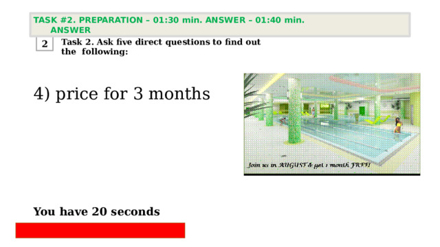 TASK #2. PREPARATION – 01:30 min. ANSWER – 01:40 min. ANSWER  Task 2. Ask five direct questions to find out the following: 2 4) price for 3 months       You have 20 seconds 