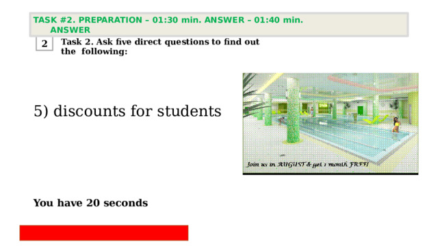 TASK #2. PREPARATION – 01:30 min. ANSWER – 01:40 min. ANSWER  Task 2. Ask five direct questions to find out the following: 2 5) discounts for students      You have 20 seconds 