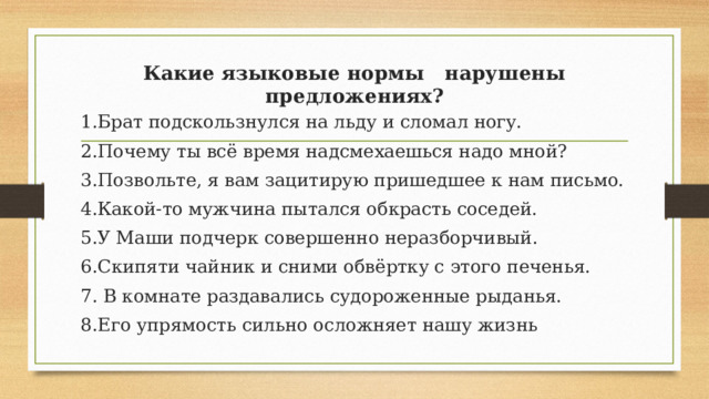 Какие языковые нормы нарушены предложениях?   1.Брат подскользнулся на льду и сломал ногу. 2.Почему ты всё время надсмехаешься надо мной? 3.Позвольте, я вам зацитирую пришедшее к нам письмо. 4.Какой-то мужчина пытался обкрасть соседей. 5.У Маши подчерк совершенно неразборчивый. 6.Скипяти чайник и сними обвёртку с этого печенья. 7. В комнате раздавались судороженные рыданья. 8.Его упрямость сильно осложняет нашу жизнь 