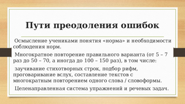 Пути преодоления ошибок  Осмысление учениками понятия «норма» и необходимости соблюдения норм.  Многократное повторение правильного варианта (от 5 – 7 раз до 50 – 70, а иногда до 100 – 150 раз), в том числе:  заучивание стихотворных строк, подбор рифм, проговаривание вслух, составление текстов с многократным повторением одного слова / словоформы.  Целенаправленная система упражнений и речевых задач. 