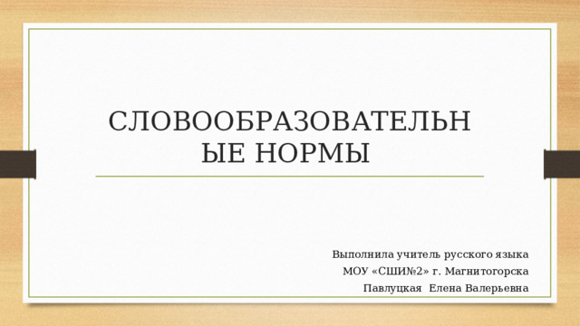 СЛОВООБРАЗОВАТЕЛЬНЫЕ НОРМЫ Выполнила учитель русского языка МОУ «СШИ№2» г. Магнитогорска Павлуцкая Елена Валерьевна 