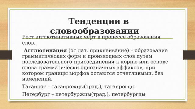  Тенденции в словообразовании Рост агглютинативных черт в процессе образования слов.  Агглютинация (от лат. приклеивание) – образование грамматических форм и производных слов путем последовательного присоединения к корню или основе слова грамматически однозначных аффиксов, при котором границы морфов остаются отчетливыми, без изменений. Таганрог – таганрожцы(трад.), таганрогцы Петербург – петербуржцы(трад.), петербургцы  