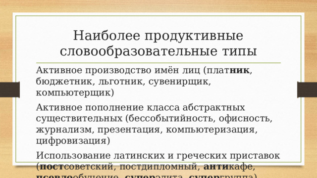 Наиболее продуктивные словообразовательные типы Активное производство имён лиц (плат ник , бюджетник, льготник, сувенирщик, компьютерщик) Активное пополнение класса абстрактных существительных (бессобытийность, офисность, журнализм, презентация, компьютеризация, цифровизация) Использование латинских и греческих приставок ( пост советский, постдипломный, анти кафе, псевдо обучение, супер элита, супер группа) 