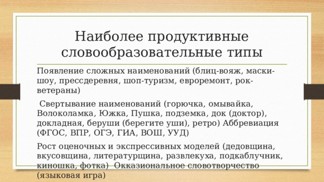 Наиболее продуктивные словообразовательные типы Появление сложных наименований (блиц-вояж, маски-шоу, прессдеревня, шоп-туризм, евроремонт, рок-ветераны)  Свертывание наименований (горючка, омывайка, Волоколамка, Южка, Пушка, подземка, док (доктор), докладная, беруши (берегите уши), ретро) Аббревиация (ФГОС, ВПР, ОГЭ, ГИА, ВОШ, УУД) Рост оценочных и экспрессивных моделей (дедовщина, вкусовщина, литературщина, развлекуха, подкаблучник, киношка, фотка) Окказиональное словотворчество (языковая игра) 