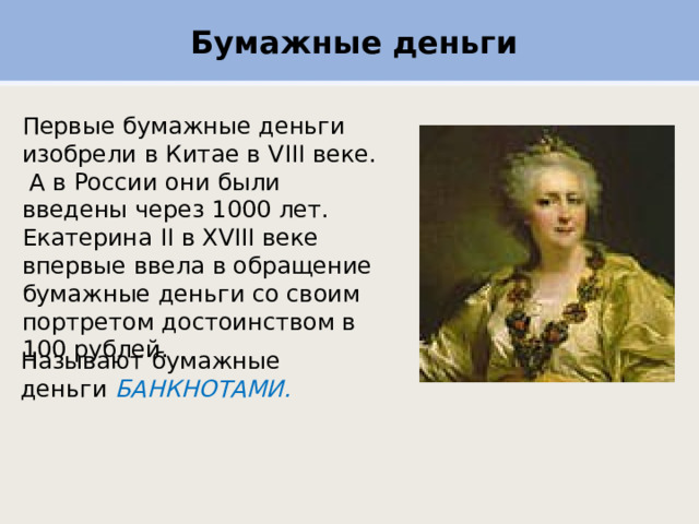 Бумажные деньги Первые бумажные деньги изобрели в Китае в VIII веке.  А в России они были введены через 1000 лет.  Екатерина II в XVIII веке впервые ввела в обращение бумажные деньги со своим портретом достоинством в 100 рублей. Называют бумажные  деньги  БАНКНОТАМИ. 