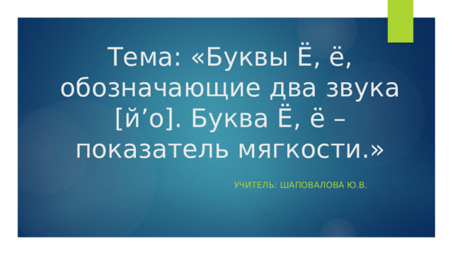 Тема: «Буквы Ё, ё, обозначающие два звука [й’о]. Буква Ё, ё – показатель мягкости.» Учитель: Шаповалова Ю.В. 