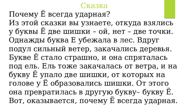 Сказка Почему Ё всегда ударная? Из этой сказки вы узнаете, откуда взялись у буквы Ё две шишки – ой, нет – две точки. Однажды буква Е убежала в лес. Вдруг подул сильный ветер, закачались деревья. Букве Ё стало страшно, и она спряталась под ель. Ель тоже закачалась от ветра, и на букву Ё упало две шишки, от которых на голове у Ё образовались шишки. От этого она превратилась в другую букву– букву Ё. Вот, оказывается, почему Ё всегда ударная. 