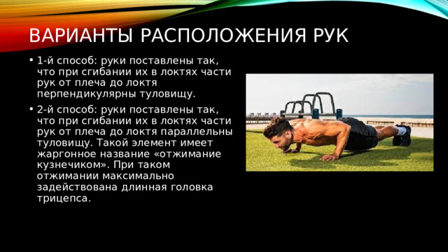 Варианты расположения рук 1-й способ: руки поставлены так, что при сгибании их в локтях части рук от плеча до локтя перпендикулярны туловищу. 2-й способ: руки поставлены так, что при сгибании их в локтях части рук от плеча до локтя параллельны туловищу. Такой элемент имеет жаргонное название «отжимание кузнечиком». При таком отжимании максимально задействована длинная головка трицепса. 