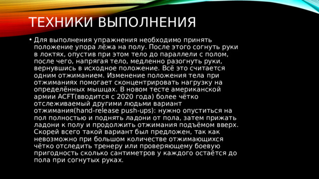 Техники выполнения Для выполнения упражнения необходимо принять положение упора лёжа на полу. После этого согнуть руки в локтях, опустив при этом тело до параллели с полом, после чего, напрягая тело, медленно разогнуть руки, вернувшись в исходное положение. Всё это считается одним отжиманием. Изменение положения тела при отжиманиях помогает сконцентрировать нагрузку на определённых мышцах. В новом тесте американской армии ACFT(вводится с 2020 года) более чётко отслеживаемый другими людьми вариант отжимания(hand-release push-ups): нужно опуститься на пол полностью и поднять ладони от пола, затем прижать ладони к полу и продолжить отжимания подъёмом вверх. Скорей всего такой вариант был предложен, так как невозможно при большом количестве отжимающихся чётко отследить тренеру или проверяющему боевую пригодность сколько сантиметров у каждого остаётся до пола при согнутых руках. 