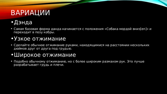Вариации Дэнда Самая базовая форма данда начинается с положения «Собака мордой вниз[en]» и переходит в позу кобры. Узкое отжимание Сделайте обычное отжимание руками, находящимися на расстоянии нескольких дюймов друг от друга под грудью. Широкое отжимание Подобно обычному отжиманию, но с более широким размахом рук. Это лучше разрабатывает грудь и плечи. 
