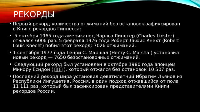 Рекорды Первый рекорд количества отжиманий без остановок зафиксирован в Книге рекордов Гиннесса:  5 октября 1965 года американец Чарльз Линстер (Charles Linster) отжался 6006 раз. 5 февраля 1976 года Роберт Льюис Кнехт (Robert Louis Knecht) побил этот рекорд: 7026 отжиманий. 1 сентября 1977 года Генри С. Маршал (Henry C. Marshal) установил новый рекорд — 7650 безостановочных отжиманий.  Следующий рекорд был установлен в октябре 1980 года японцем Минору Ёсидой ( 吉田実 ), который отжался без остановок 10 507 раз. Последний рекорд мира установил девятилетний Ибрагим Льянов из Республики Ингушетия, Россия, в один подход отжавшийся от пола 11 111 раз, который был зафиксирован представителями Книги рекордов России. 