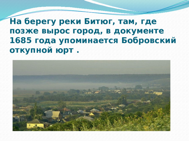 На берегу реки Битюг, там, где позже вырос город, в документе 1685 года упоминается Бобровский откупной юрт . 