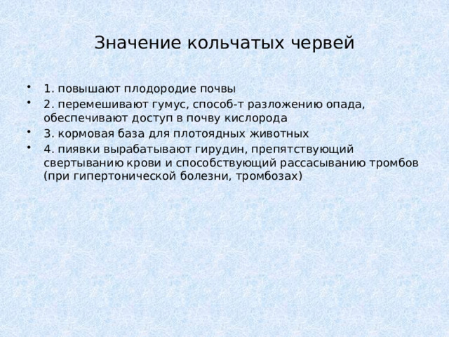 Значение кольчатых червей 1. повышают плодородие почвы 2. перемешивают гумус, способ-т разложению опада, обеспечивают доступ в почву кислорода 3. кормовая база для плотоядных животных 4. пиявки вырабатывают гирудин, препятствующий свертыванию крови и способствующий рассасыванию тромбов (при гипертонической болезни, тромбозах) 