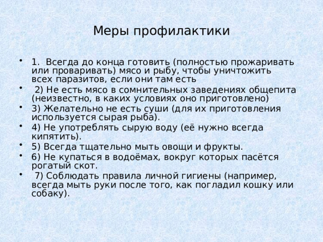 Меры профилактики 1. Всегда до конца готовить (полностью прожаривать или проваривать) мясо и рыбу, чтобы уничтожить всех паразитов, если они там есть   2) Не есть мясо в сомнительных заведениях общепита (неизвестно, в каких условиях оно приготовлено)  3) Желательно не есть суши (для их приготовления используется сырая рыба). 4) Не употреблять сырую воду (её нужно всегда кипятить).  5) Всегда тщательно мыть овощи и фрукты. 6) Не купаться в водоёмах, вокруг которых пасётся рогатый скот.   7) Соблюдать правила личной гигиены (например, всегда мыть руки после того, как погладил кошку или собаку). 