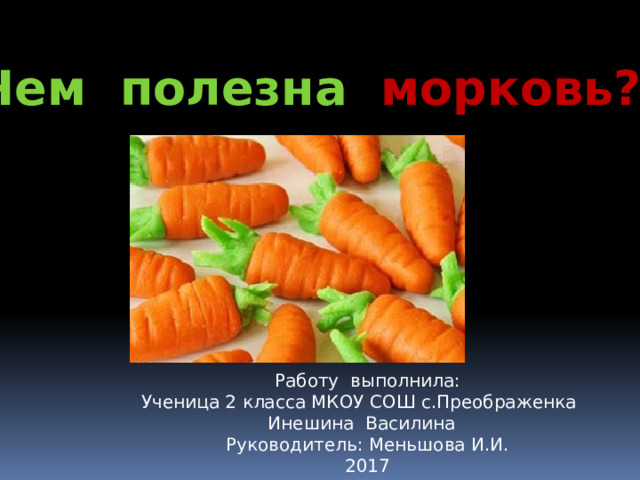 Чем полезна морковь? Работу выполнила: Ученица 2 класса МКОУ СОШ с.Преображенка  Инешина Василина Руководитель: Меньшова И.И. 2017 