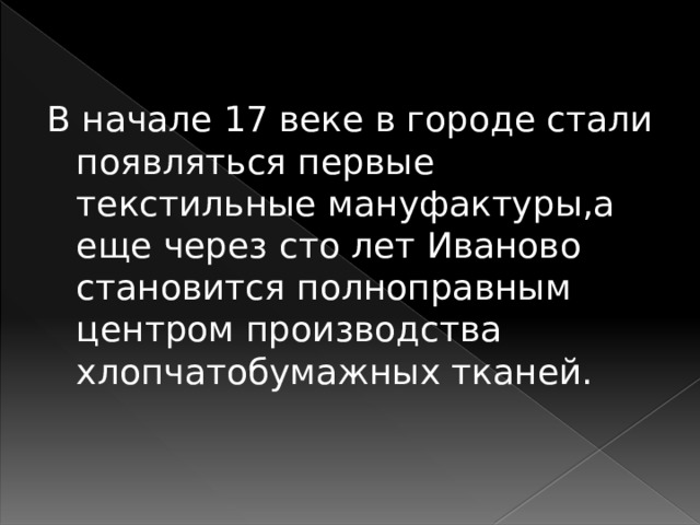 В начале 17 веке в городе стали появляться первые текстильные мануфактуры,а еще через сто лет Иваново становится полноправным центром производства хлопчатобумажных тканей. 