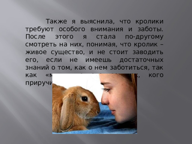  Также я выяснила, что кролики требуют особого внимания и заботы. После этого я стала по-другому смотреть на них, понимая, что кролик – живое существо, и не стоит заводить его, если не имеешь достаточных знаний о том, как о нем заботиться, так как «мы в ответе за тех, кого приручили». 