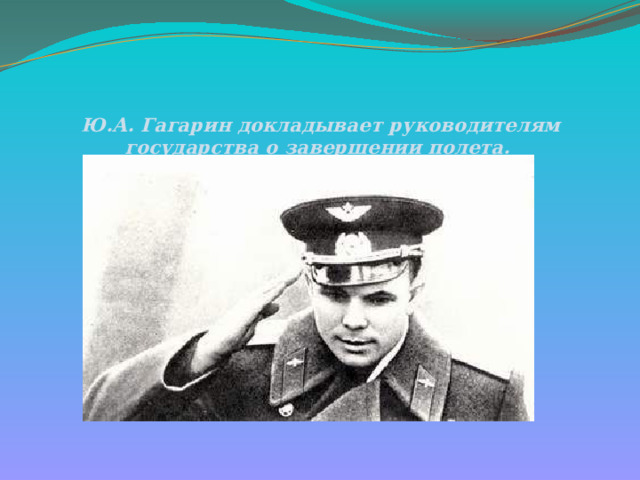 Ю.А. Гагарин докладывает руководителям государства о завершении полета.   