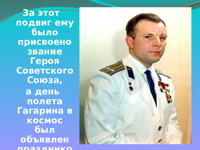 За этот подвиг ему было присвоено звание Героя Советского Союза,  а день полета Гагарина в космос был объявлен праздником - Днём космонавтики  