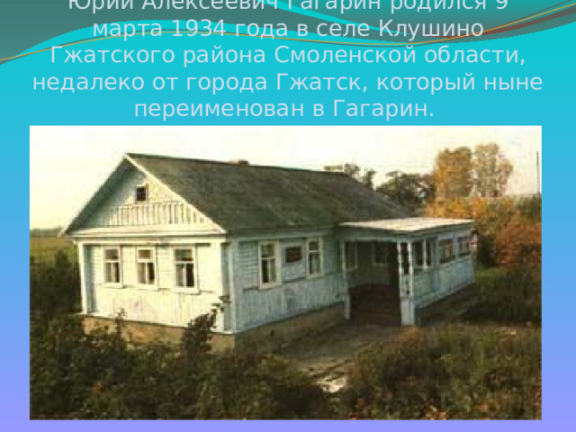 Юрий Алексеевич Гагарин родился 9 марта 1934 года в селе Клушино Гжатского района Смоленской области, недалеко от города Гжатск, который ныне переименован в Гагарин. 