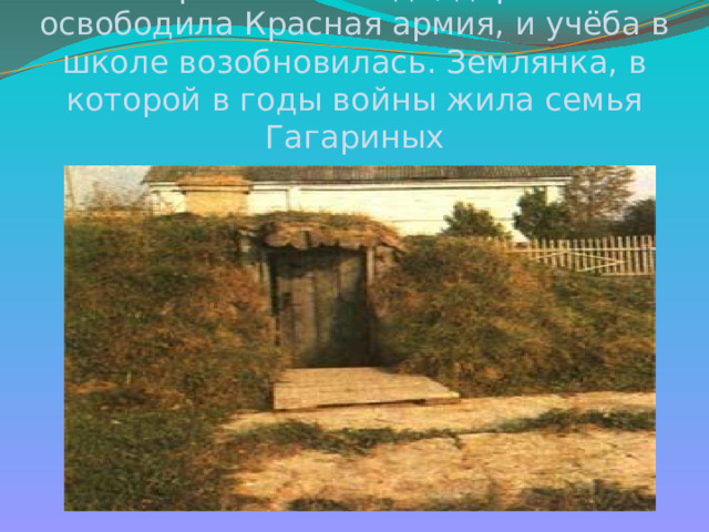  9 апреля 1943 года, деревню освободила Красная армия, и учёба в школе возобновилась. Землянка, в которой в годы войны жила семья Гагариных 