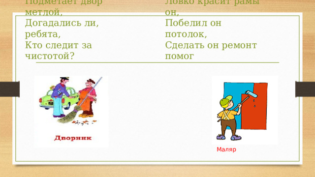Он одет в комбинезон,   Ловко красит рамы он,   Побелил он потолок,   Сделать он ремонт помог Разгребает снег лопатой,   Подметает двор метлой,   Догадались ли, ребята,   Кто следит за чистотой? Маляр 