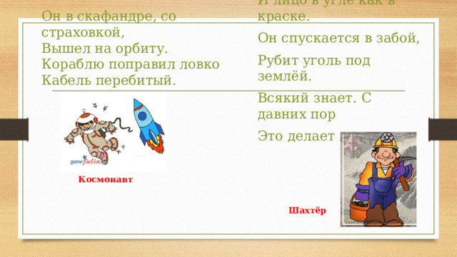 Он в скафандре, со страховкой,   Вышел на орбиту.   Кораблю поправил ловко   Кабель перебитый. У него фонарь на каске И лицо в угле как в краске. Он спускается в забой, Рубит уголь под землёй. Всякий знает. С давних пор Это делает ... Космонавт Шахтёр 