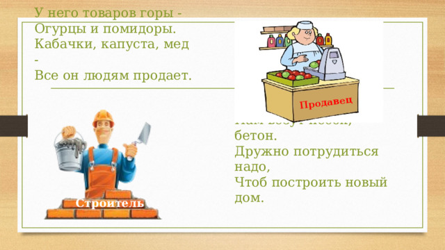 Продавец У него товаров горы -  Огурцы и помидоры.   Кабачки, капуста, мед -  Все он людям продает. Мы работаем бригадой,   Нам везут песок, бетон.   Дружно потрудиться надо,   Чтоб построить новый дом. Строитель 