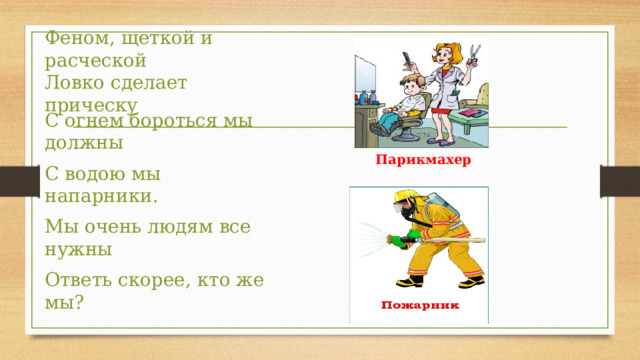 Феном, щеткой и расческой  Ловко сделает прическу Парикмахер С огнем бороться мы должны С водою мы напарники. Мы очень людям все нужны Ответь скорее, кто же мы? 