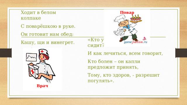 Повар Ходит в белом колпаке С поварёшкою в руке. Он готовит нам обед: Кашу, щи и винегрет. «Кто у постели больного сидит? И как лечиться, всем говорит, Кто болен – он капли предложит принять, Тому, кто здоров, - разрешит погулять». Врач 