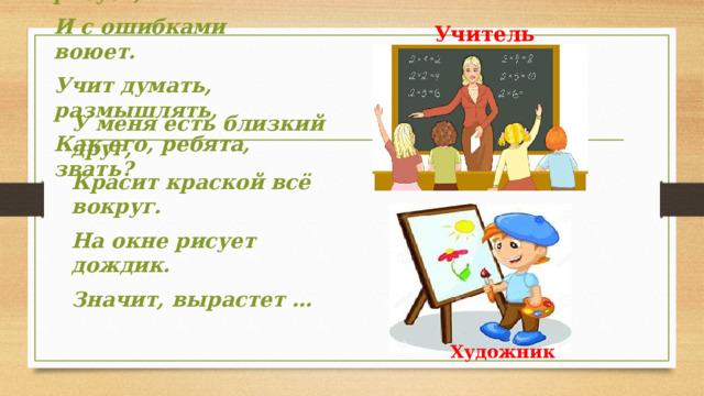 Учитель Мелом пишет и рисует, И с ошибками воюет. Учит думать, размышлять, Как его, ребята, звать? У меня есть близкий друг, Красит краской всё вокруг. На окне рисует дождик. Значит, вырастет …   Художник 