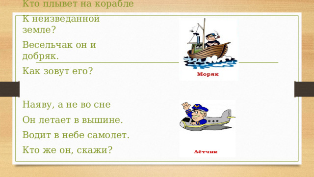 Кто плывет на корабле К неизведанной земле? Весельчак он и добряк. Как зовут его? Наяву, а не во сне Он летает в вышине. Водит в небе самолет. Кто же он, скажи? 
