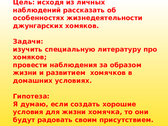    Цель: исходя из личных наблюдений рассказать об особенностях жизнедеятельности джунгарских хомяков.   Задачи:  изучить специальную литературу про хомяков;  провести наблюдения за образом жизни и развитием  хомячков в домашних условиях.   Гипотеза:  Я думаю, если создать хорошие условия для жизни хомячка, то они будут радовать своим присутствием.   