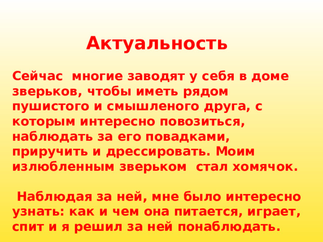 Актуальность  Сейчас  многие заводят у себя в доме зверьков, чтобы иметь рядом пушистого и смышленого друга, с которым интересно повозиться, наблюдать за его повадками, приручить и дрессировать. Моим излюбленным зверьком  стал хомячок.               Наблюдая за ней, мне было интересно узнать: как и чем она питается, играет, спит и я решил за ней понаблюдать. 