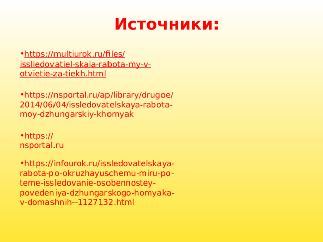 Источники: https://multiurok.ru/files/issliedovatiel-skaia-rabota-my-v-otvietie-za-tiekh.html https://nsportal.ru/ap/library/drugoe/2014/06/04/issledovatelskaya-rabota-moy-dzhungarskiy-khomyak https://nsportal.ru https://infourok.ru/issledovatelskaya-rabota-po-okruzhayuschemu-miru-po-teme-issledovanie-osobennostey-povedeniya-dzhungarskogo-homyaka-v-domashnih--1127132.html 