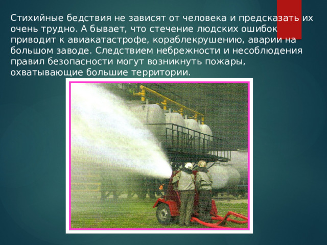 Стихийные бедствия не зависят от человека и предсказать их очень трудно. А бывает, что стечение людских ошибок приводит к авиакатастрофе, кораблекрушению, аварии на большом заводе. Следствием небрежности и несоблюдения правил безопасности могут возникнуть пожары, охватывающие большие территории. 