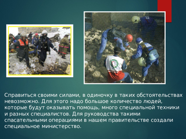 Справиться своими силами, в одиночку в таких обстоятельствах невозможно. Для этого надо большое количество людей, которые будут оказывать помощь, много специальной техники и разных специалистов. Для руководства такими спасательными операциями в нашем правительстве создали  специальное министерство. 