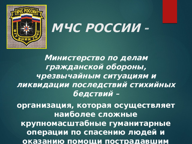МЧС РОССИИ  Министерство по делам гражданской обороны, чрезвычайным ситуациям и ликвидации последствий стихийных бедствий – организация, которая осуществляет наиболее сложные крупномасштабные гуманитарные операции по спасению людей и оказанию помощи пострадавшим как на территории России, так и за её пределами. 