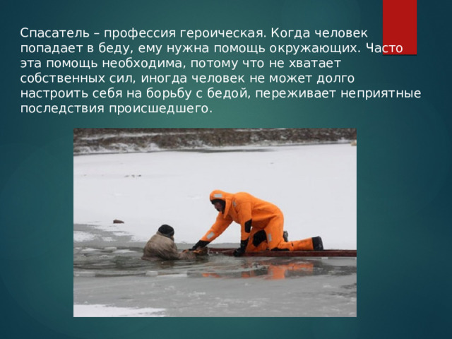   Спасатель – профессия героическая. Когда человек попадает в беду, ему нужна помощь окружающих. Часто эта помощь необходима, потому что не хватает собственных сил, иногда человек не может долго настроить себя на борьбу с бедой, переживает неприятные последствия происшедшего. 