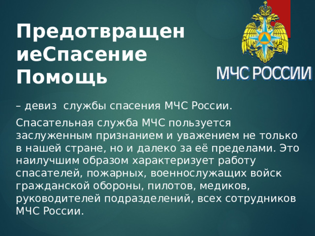 ПредотвращениеСпасение  Помощь – девиз службы спасения МЧС России. Спасательная служба МЧС пользуется заслуженным признанием и уважением не только в нашей стране, но и далеко за её пределами. Это наилучшим образом характеризует работу спасателей, пожарных, военнослужащих войск гражданской обороны, пилотов, медиков, руководителей подразделений, всех сотрудников МЧС России. 