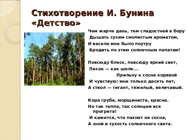 Стихотворение И. Бунина «Детство» Чем жарче день, тем сладостней в бору  Дышать сухим смолистым ароматом, И весело мне было поутру  Бродить по этим солнечным палатам!  Повсюду блеск, повсюду яркий свет,  Песок — как шелк...  Прильну к сосне корявой  И чувствую: мне только десять лет, А ствол — гигант, тяжелый, величавый.  Кора груба, морщиниста, красна. Но так тепла, так солнцем вся прогрета!  И кажется, что пахнет не сосна, А зной и сухость солнечного света.   