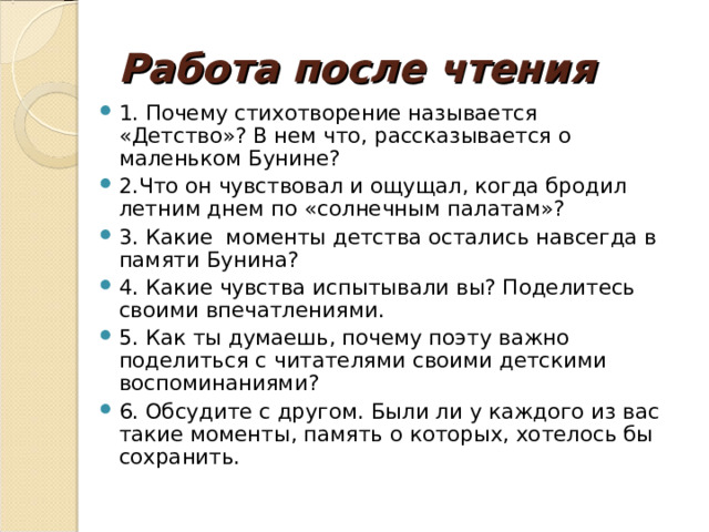 Работа после чтения 1. Почему стихотворение называется «Детство»? В нем что, рассказывается о маленьком Бунине? 2.Что он чувствовал и ощущал, когда бродил летним днем по «солнечным палатам»? 3. Какие моменты детства остались навсегда в памяти Бунина? 4. Какие чувства испытывали вы? Поделитесь своими впечатлениями. 5. Как ты думаешь, почему поэту важно поделиться с читателями своими детскими воспоминаниями? 6. Обсудите с другом. Были ли у каждого из вас такие моменты, память о которых, хотелось бы сохранить.       