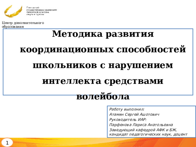 Центр дополнительного образования Методика развития координационных способностей школьников с нарушением интеллекта средствами волейбола Работу выполнил: Атамян Сергей Ашотович Руководитель ИАР: Парфенова Лариса Анатольевна Заведующий кафедрой АФК и БЖ, кандидат педагогических наук, доцент 1 