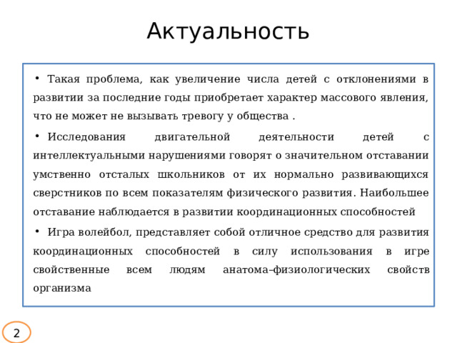 Актуальность Такая проблема, как увеличение числа детей с отклонениями в развитии за последние годы приобретает характер массового явления, что не может не вызывать тревогу у общества . Исследования двигательной деятельности детей с интеллектуальными нарушениями говорят о значительном отставании умственно отсталых школьников от их нормально развивающихся сверстников по всем показателям физического развития. Наибольшее отставание наблюдается в развитии координационных способностей Игра  волейбол,  представляет  собой  отличное  средство  для  развития  координационных  способностей  в  силу  использования  в  игре  свойственные  всем людям  анатома–физиологических  свойств организма  2 