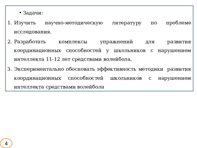 Задачи: Изучить научно-методическую литературу по проблеме  исследования. Разработать  комплексы  упражнений  для  развития  координационных  способностей у  школьников с нарушением интеллекта 11-12 лет средствами волейбола. Экспериментально  обосновать  эффективность  методики развития координационных способностей школьников с нарушением интеллекта средствами волейбола 4 