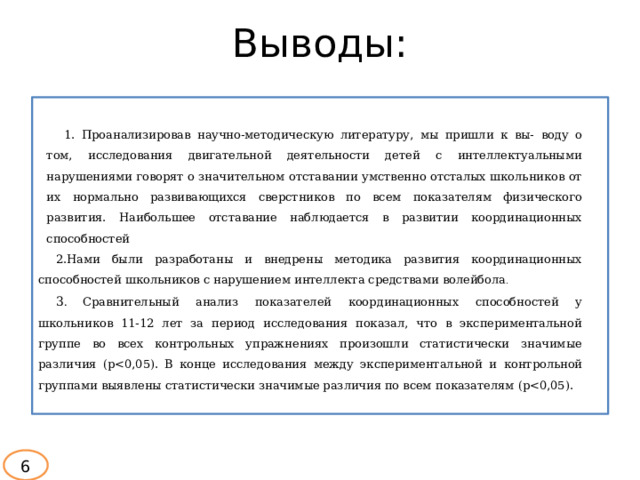 Выводы:  1. Проанализировав научно-методическую литературу, мы пришли к вы-  воду о том, исследования двигательной деятельности детей с интеллектуальными нарушениями говорят о значительном отставании умственно отсталых школьников от их нормально развивающихся сверстников по всем показателям физического развития. Наибольшее отставание наблюдается в развитии координационных способностей 2.Нами были разработаны и внедрены методика развития координационных способностей школьников с нарушением интеллекта средствами волейбола . 3 .  Сравнительный анализ показателей координационных способностей у  школьников 11-12 лет за период исследования показал, что в экспериментальной группе во всех контрольных упражнениях произошли статистически значимые различия (р6 